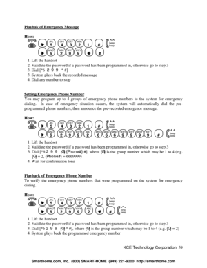 Page 65KCE Technology Corporation59 Playbak of Emergency MessageHow:
   JKL
5
  GHI
4DEF
3ABC
21
  #
  beep
beepMNO
6
  ABC
2WXY
9WXY
9
    #
   1. Lift the handset
   2. Validate the password if a password has been programmed in, otherwise go to step 3
   3. Dial [*6  299 * #]
   3. System plays back the recorded message
   4. Dial any number to stop
Setting Emergency Phone NumberYou may program up to 4 groups of emergency phone numbers to the system for emergency
dialing.  In case of emergency situation...