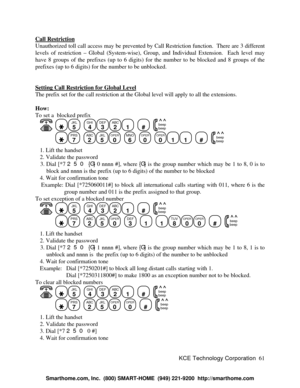 Page 67KCE Technology Corporation61 Call RestrictionUnauthorized toll call access may be prevented by Call Restriction function.  There are 3 different
levels of restriction – Global (System-wise), Group, and Individual Extension.  Each level may
have 8 groups of the prefixes (up to 6 digits) for the number to be blocked and 8 groups of the
prefixes (up to 6 digits) for the number to be unblocked.
Setting Call Restriction for Global LevelThe prefix set for the call restriction at the Global level will apply to...