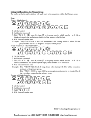 Page 68KCE Technology Corporation62 Setting Call Restriction for Primary GroupThe prefix set for the call restriction will apply only to the extensions within the Primary group.
How:
To set a  blocked prefix
   JKL
5
  GHI
4DEF
3ABC
21
  #
  beep
beepPRS
7
  ABC
2MNO
6JKL
5
  DEF
3
  OPER
0
  OPER
011
  #
  beep
beep   1. Lift the handset
   2. Validate the password
   3. Dial [*7 265 {G} 0 nnnn #], where {G} is the group number which may be 1 to 8, 0 is to
block and nnnn is the prefix (up to 6 digits) of the...