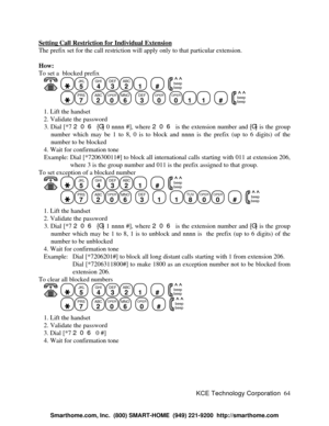 Page 70KCE Technology Corporation64 Setting Call Restriction for Individual ExtensionThe prefix set for the call restriction will apply only to that particular extension.
How:
To set a  blocked prefix
   JKL
5
  GHI
4DEF
3ABC
21
  #
  beep
beepPRS
7
  ABC
2OPER
0MNO
6
  DEF
3
  OPER
0
  OPER
011
  #
  beep
beep   1. Lift the handset
   2. Validate the password
   3. Dial [*7 206 {G} 0 nnnn #], where 206 is the extension number and {G} is the group
number which may be 1 to 8, 0 is to block and nnnn is the prefix...