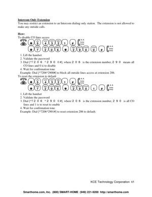 Page 71KCE Technology Corporation65 Intercom Only ExtensionYou may restrict an extension to an Intercom dialing only station.  The extension is not allowed to
make any outside calls.
How:
To disable CO lines access
   JKL
5
  GHI
4DEF
3ABC
21
  #
  beep
beepPRS
7
  ABC
2OPER
0MNO
6
    ABC
2WXY
9OPER
0
  OPER
0
  #
  beep
beep   1. Lift the handset
   2. Validate the password
   3. Dial [*7 206 * 290 0 #], where 206 is the extension number, 290 means all
CO lines and 0 is to disable
   4. Wait for confirmation...