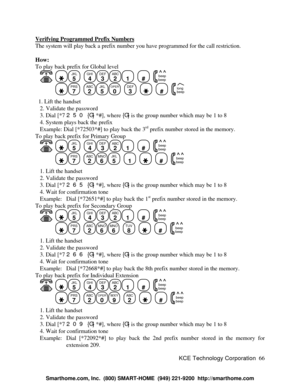 Page 72KCE Technology Corporation66 Verifying Programmed Prefix NumbersThe system will play back a prefix number you have programmed for the call restriction.
How:
To play back prefix for Global level
   JKL
5
  GHI
4DEF
3ABC
21
  #
  beep
beepPRS
7
  ABC
2JKL
5OPER
0
  DEF
3
    #
  beep long  1. Lift the handset
   2. Validate the password
   3. Dial [*7 250 {G} *#], where {G} is the group number which may be 1 to 8
   4. System plays back the prefix
   Example: Dial [*72503*#] to play back the 3rd
 prefix...