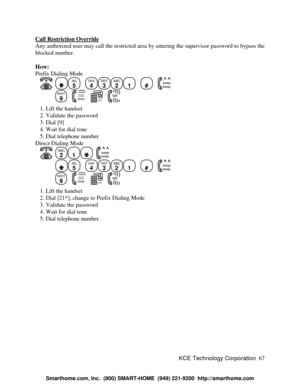 Page 73KCE Technology Corporation67 Call Restriction OverrideAny authorized user may call the restricted area by entering the supervisor password to bypass the
blocked number.
How:
Prefix Dialing Mode
   JKL
5
   GHI
4DEF
3ABC
21
   #
   beep
beepWXY
9
   COtone   DIAL12
3
456
789
0#   talk   1. Lift the handset
   2. Validate the password
   3. Dial [9]
   4. Wait for dial tone
   5. Dial telephone number
Direct Dialing Mode
   ABC
21  beep
beepJKL
5
   GHI
4DEF
3ABC
21
   #
   beep
beepWXY
9
   COtone...