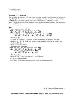Page 77KCE Technology Corporation71 Special Features
Automatic FAX ConnectionIf an incoming call is from a FAX with a high pitch tone beeping every 3 seconds, the system will
stop playing the voice announcement and automatically route it to the extension that is dedicated
as a FAX line.  You may assign any one of the 16 extensions as a dedicated FAX line.
Note: You have to program from another extension other than the extension that is to be assigned
as a FAX line.
How:
To assign an extension as a FAX line...
