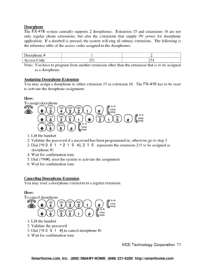 Page 79KCE Technology Corporation73 DoorphoneThe FX-416 system currently supports 2 doorphones.  Extension 15 and extensions 16 are not
only regular phone extensions, but also the extensions that supply 9V power for doorphone
application.  If a doorbell is pressed, the system will ring all unbusy extensions.  The following is
the reference table of the access codes assigned to the doorphones:
Doorphone #12Access Code251251Note: You have to program from another extension other than the extension that is to be...