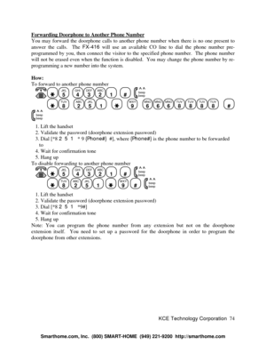 Page 80KCE Technology Corporation74 Forwarding Doorphone to Another Phone NumberYou may forward the doorphone calls to another phone number when there is no one present to
answer the calls.  The FX-416 will use an available CO line to dial the phone number pre-
programmed by you, then connect the visitor to the specified phone number.  The phone number
will not be erased even when the function is disabled.  You may change the phone number by re-
programming a new number into the system.
How:
To forward to...