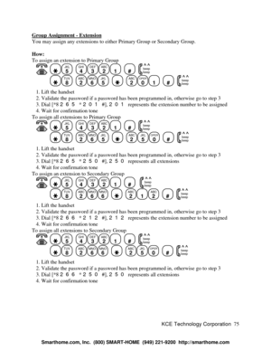 Page 81KCE Technology Corporation75 Group Assignment - ExtensionYou may assign any extensions to either Primary Group or Secondary Group.
How:
To assign an extension to Primary Group
   JKL
5
  GHI
4DEF
3ABC
21
  #
  beep
beepTUV
8
  ABC
2MNO
6JKL
5
    ABC
2OPER
01
  #
  beep
beep   1. Lift the handset
   2. Validate the password if a password has been programmed in, otherwise go to step 3
   3. Dial [*8 265 * 201 #], 201 represents the extension number to be assigned
   4. Wait for confirmation tone
To assign...