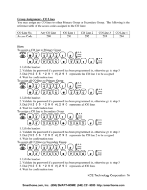 Page 82KCE Technology Corporation76 Group Assignment - CO LinesYou may assign any CO lines to either Primary Group or Secondary Group.  The following is the
reference table of the access codes assigned to the CO lines:
CO Line No.Any CO LineCO Line 1CO Line 2CO Line 3CO Line 4Access Code290291292293294How:
To assign a CO line to Primary Group
   JKL
5
  GHI
4DEF
3ABC
21
  #
  beep
beepTUV
8
  ABC
2MNO
6JKL
5
    ABC
2WXY
91
  #
  beep
beep   1. Lift the handset
   2. Validate the password if a password has been...