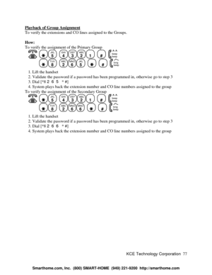 Page 83KCE Technology Corporation77 Playback of Group AssignmentTo verify the extensions and CO lines assigned to the Groups.
How:
To verify the assignment of the Primary Group
   JKL
5
  GHI
4DEF
3ABC
21
  #
  beep
beepTUV
8
  ABC
2MNO
6JKL
5
    #
  beep long   1. Lift the handset
   2. Validate the password if a password has been programmed in, otherwise go to step 3
   3. Dial [*8 265 * #]
   4. System plays back the extension number and CO line numbers assigned to the group
To verify the assignment of the...