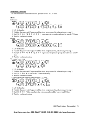 Page 84KCE Technology Corporation78 Borrowing CO LinesThis function allows an extension or a  group to access all CO lines.
How:
Extension
   JKL
5
  GHI
4DEF
3ABC
21
  #
  beep
beepTUV
8
  ABC
2WXY
9OPER
0
    ABC
2OPER
01
  #
  beep
beep   1. Lift the handset
   2. Validate the password if a password has been programmed in, otherwise go to step 3
   3. Dial [*8 290 * 201 #], 201 represents the extension allowed to use all CO lines
   4. Wait for confirmation tone
Group
   JKL
5
  GHI
4DEF
3ABC
21
  #
  beep...
