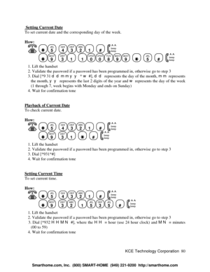 Page 86KCE Technology Corporation80  Setting Current DateTo set current date and the corresponding day of the week.
How:
   JKL
5
  GHI
4DEF
3ABC
21
  #
  beep
beepWXY
9
  DEF
31
  1OPER
0OPER
0TUV
8WXY
9WXY
9
    JKL
5
  #
  beep
beep   1. Lift the handset
   2. Validate the password if a password has been programmed in, otherwise go to step 3
   3. Dial [*9 31 ddmmyy * w #], dd represents the day of the month, mm represents
the month, yy represents the last 2 digits of the year and w represents the day of the...