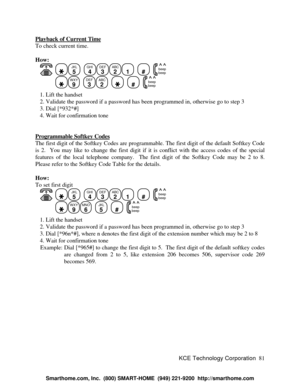 Page 87KCE Technology Corporation81 Playback of Current TimeTo check current time.
How:
   JKL
5
  GHI
4DEF
3ABC
21
  #
  beep
beepWXY
9
  DEF
3ABC
2
    #
  beep
beep   1. Lift the handset
   2. Validate the password if a password has been programmed in, otherwise go to step 3
   3. Dial [*932*#]
   4. Wait for confirmation tone
Programmable Softkey CodesThe first digit of the Softkey Codes are programmable. The first digit of the default Softkey Code
is 2.  You may like to change the first digit if it is...