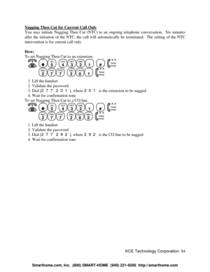 Page 90KCE Technology Corporation84 Nagging Then Cut for Current Call OnlyYou may initiate Nagging Then Cut (NTC) to an ongoing telephone conversation.  Six minutes
after the initiation of the NTC, the call will automatically be terminated.  The setting of the NTC
intervention is for current call only.
How:
To set Nagging Then Cut to an extension
   JKL
5
  GHI
4DEF
3ABC
21
  #
  beep
beepABC
2PRS
7PRS
7
  ABC
2OPER
01
  beep
beep   1. Lift the handset
   2. Validate the password
   3. Dial [277 201], where 201...