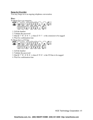 Page 91KCE Technology Corporation85 Barge-In (Override)You may barge-in to an ongoing telephone conversation.
How:
To Barge-In to an extension
   JKL
5
  GHI
4DEF
3ABC
21
  #
  beep
beepABC
2PRS
7TUV
8
  ABC
2OPER
01
  beep
beep   1. Lift the handset
   2. Validate the password
   3. Dial [278 201], where 201 is the extension to be nagged
   4. Wait for confirmation tone
To Barge-In to a CO line
   JKL
5
  GHI
4DEF
3ABC
21
  #
  beep
beepABC
2PRS
7TUV
8
  ABC
2WXY
9ABC
2
  beep
beep   1. Lift the handset
   2....