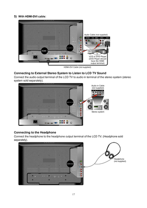 Page 18 17
5) With HDMI-DVI cable: 
 
 
Connecting to External Stereo System to Listen to LCD TV Sound 
Connect the audio output terminal of the LCD TV to audio in terminal of the stereo system (stereo 
system sold separately). 
 
 
Connecting to the Headphone 
Connect the headphone to the headphone output terminal of the LCD TV. (Headphone sold 
separately).
 
 
 
Headphone
(not supplied) Audio in Cable 
(not supplied) 
Stereo system  HDMI-DVI Cable (not supplied)Audio Cable 
(not supplied) 
VCD or DVD Player...