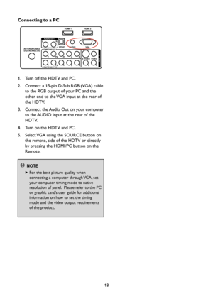 Page 2018
Connecting to a PC
1.    Turn off the HDTV and PC.
2.    Connect a 15-pin D-Sub RGB (VGA) cable 
to the RGB output of your PC and the 
other end to the VGA input at the rear of 
the HDTV.
3.    Connect the Audio Out on your computer 
to the AUDIO input at the rear of the 
HDTV.
4.  Turn on the HDTV and PC.
5.    Select VGA using the SOURCE button on 
the remote, side of the HDTV or directly 
by pressing the HDMI/PC button on the 
Remote.
 NOTE
   For the best picture quality when 
connecting a...