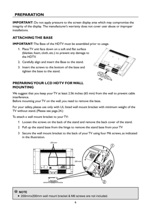 Page 86
PREPARATION
IMPORTANT: Do not apply pressure to the screen display area which may compromise the 
integrity of the display.  The manufacturer’s warranty does not cover user abuse or improper 
installations.
ATTACHING THE BASE
IMPORTANT: The Base of the HDTV must be assembled prior to usage.
1.    Place TV unit face down on a soft and flat surface 
(blanket, foam, cloth, etc.) to prevent any damage to 
the HDTV.
2.    Carefully align and insert the Base to the stand.
3.    Insert the screws to the...