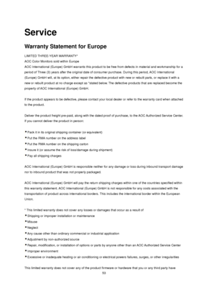 Page 53 53 
Service 
Warranty Statement for Europe 
LIMITED THREE-YEAR WARRANTY*  
AOC Color Monitors sold within Europe  
AOC International (Europe) GmbH warrants this product to be free from defects in material and workmanship for a 
period of Three (3) years after the original date of consumer purchase. During this period, AOC International 
(Europe) GmbH will, at its option, either repair the defective product with new or rebuilt parts, or replace it with a 
new or rebuilt product at no charge except as...