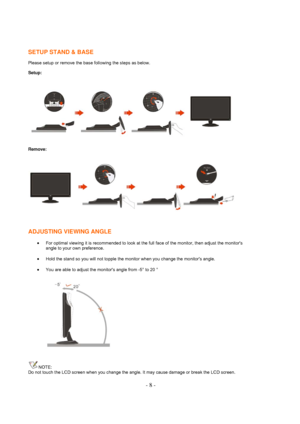 Page 8- 8 -  SETUP STAND & BASE
 
Please setup or remove the base following the steps as below. 
Setup: 
 
Remove: 
 
 
ADJUSTING VIEWING ANGLE 
• For optimal viewing it is recommended to look at the full face of the monitor, then adjust the monitors 
angle to your own preference.  
• Hold the stand so you will not topple the monitor when you change the monitors angle.  
• You are able to adjust the monitors angle from -5° to 20 ° 
 
NOTE: 
Do not touch the LCD screen when you change the angle. It may cause...