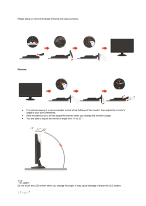 Page 6۶  | Page  
 
Please setup or remove the base following the steps as below. 
 
 
Remove: 
 
 For optimal viewing it is recommended to look at the full face of the monitor, then adjust the monitors 
angle to your own preference.  
 Hold the stand so you will not topple the monitor when you change the monitors angle.  
 You are able to adjust the monitors angle from -5° to 20 °.  
 
NOTE: 
Do not touch the LCD screen when you change the angle. It may cause damage or break the LCD screen.  
 
