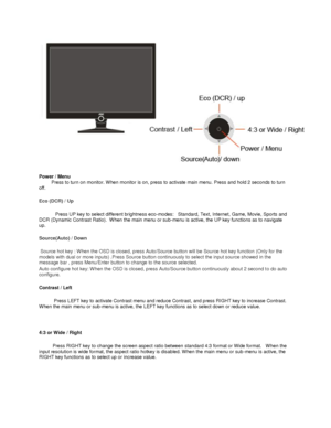 Page 14 
Power / Menu  
         Press to turn on monitor. When monitor is on, press to activate main menu. Press and hold 2 seconds to turn 
off.  
Eco (DCR) / Up   
            Press UP key to select different brightness eco-modes:   Standard, Text, Internet, Game, Movie, Sports and 
DCR (Dynamic Contrast Ratio).  When the main menu or sub-menu is active, the UP key functions as to navigate 
up.    
Source(Auto) / Down 
  
 Source hot key : When the OSD is closed, press Auto/Source button will be Source hot...