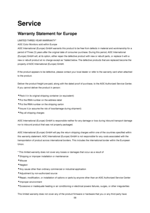 Page 58
 58
Service 
Warranty Statement for Europe 
LIMITED THREE-YEAR WARRANTY*   
AOC Color Monitors sold within Europe   
AOC International (Europe) GmbH warrants this product to be free from defects in material and workmanship for a 
period of Three (3) years after the original date of c onsumer purchase. During this period, AOC International 
(Europe) GmbH will, at its option, either  repair the defective product with new or  rebuilt parts, or replace it with a 
new or rebuilt product at no charge except...