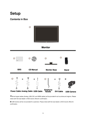 Page 9
 9
Setup 
Contents in Box 
 
Not all signal cables (Analog, USB, DVI, and HDMI cables) will be provided for all countries and regions. Please 
check with the local dealer or AOC branch office for confirmation.
USB Camera will be not provided for customers. Please check with the loc\
al dealer or AOC branch office for 

  
confirmation.
Monitor
QSGCD ManualMonitor BaseStand
Power CableAnalog CableUSB CableEarphone 
HandleDVI CableUSB Camera
 