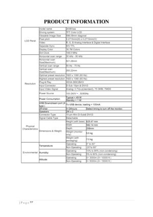 Page 23٢٣  | Page  
 
PRODUCT INFORMATION 
 
LCD Panel  
model name 2436Vwa 
Driving system  TFT Color LCD  
Viewable Image Size 598.09mm diagonal 
Pixel pitch  0.2715mm(H) x 0.2715mm(V) 
Video  R, G, B Analog lnterface & Digital Interface 
Separate Sync.  H/V TTL 
Display Color  16.7M Colors  
Dot Clock  148.5 MHz  
Resolution  
Horizontal scan range  30 kHz - 80 kHz 
Horizontal scan 
Size(Maximum)  521.28mm 
Vertical scan range  55 Hz - 75 Hz  
Vertical scan 
Size(Maximum)  293.22mm  
Optimal preset...