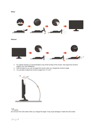 Page 5۵  | Page  
 
Setup: 
 
Remove: 
 
 For optimal viewing it is recommended to look at the full face of the monitor, then adjust the monitors 
angle to your own preference.  
 Hold the stand so you will not topple the monitor when you change the monitors angle.  
 You are able to adjust the monitors angle from -5° to 20 °.  
 
NOTE: 
Do not touch the LCD screen when you change the angle. It may cause damage or break the LCD screen.  
 
 