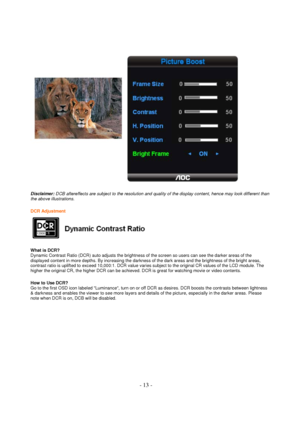 Page 13 - 13 - 
 
  
Disclaimer: DCB aftereffects are subject to the resolution and quality of the display content, hence may look different than 
the above illustrations.  
  
DCR Adjustment  
 
  
What is DCR?  
Dynamic Contrast Ratio (DCR) auto adjusts the brightness of the screen so users can see the darker areas of the 
displayed content in more depths. By increasing the darkness of the dark areas and the brightness of the bright areas, 
contrast ratio is uplifted to exceed 10,000:1. DCR value varies...