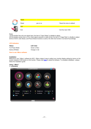 Page 17 - 17 - 
 
 
Reset      
Reset  yes or no Reset the menu to default  
 
Exit      
Exit    Exit the main OSD  
Notes: 
1)If the product has only one signal input, the item of Input Select is disable to adjust. 
2)If the product screen size is 4:3 or input signal resolution is wide format, the item of Image Ratio is disalbe to adjust.  
3)One of DCR, Color Boost, and Picture Boost functions is active, the other two function is turned off accordingly.   
LED Indicators
 
Status LED Color 
Full Power Mode...