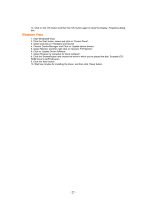 Page 27 - 27 - 
14. Click on the OK button and then the OK button again to close the Display_Properties dialog 
box.  
Windows Vista 
1. Start Windows® Vista 
2. Click the Start button; select and click on Control Panel. 
3. Select and click on Hardware and Sound 
4. Choose Device Manager and Click on Update device drivers. 
5. Select Monitor and then right click on Generic PnP Monitor. 
6. Click on Update Driver Software. 
7. Select Browse my computer for driver software. 
8. Click the Browsebutton and choose...