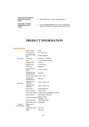 Page 29 - 29 - 
Picture has color defects 
(white does not look 
white)  Adjust RGB color or select color temperature  
Horizontal or vertical 
disturbances on the 
screen 
 Use win 95/98/2000/ME/XP shut-down mode Adjust 
CLOCK and FOCUS or perform hot-key (AUTO-key )  
 
 
 
 
 
PRODUCT INFORMATION
 
 
 
 
Specifications 
LCD Panel  
Model number  831S 
Driving system  TFT Color LCD  
Viewable Image 
Size 470mm diagonal 
Pixel pitch  0.3mm(H) x 0.3mm(V) 
Video  R, G, B Analog lnterface 
Separate Sync.  H/V...