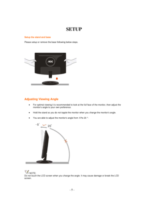 Page 5 - 5 - 
SETUP 
 
Setup the stand and base 
Please setup or remove the base following below steps.  
 
Adjusting Viewing Angle 
 For optimal viewing it is recommended to look at the full face of the monitor, then adjust the 
monitors angle to your own preference.  
 Hold the stand so you do not topple the monitor when you change the monitors angle.  
 You are able to adjust the monitors angle from -5°to 20 °.  
 
NOTE: 
Do not touch the LCD screen when you change the angle. It may cause damage or break...