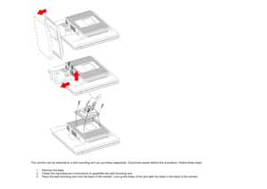 Page 16 
This monitor can be attached to a wall mounting arm  you purchase separately. Disconnect power before t his procedure. Follow these steps: 
1.  Remove the base.   
2.  Follow the manufacturers instructions to assemb le the wall mounting arm.  
3.  Place the wall mounting arm onto the back of the  monitor. Line up the holes of the arm with the holes in the back of the monitor.  
  