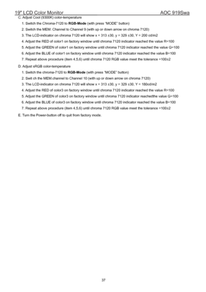Page 3719 LCD Color Monitor                                        AOC 919Swa 
37                                                            C. Adjust Cool (9300K) color-temperature 
1. Switch the Chroma-7120 to RGB-Mode (with press “MODE” button) 
2. Switch the MEM. Channel to Channel 9 (with up or down arrow on chroma 7120) 
3. The LCD-indicator on chroma 7120 will show x = 313 ±30, y = 329 ±30, Y = 200 cd/m2 
4. Adjust the RED of color1 on factory window until chroma 7120 indicator reached the value R=100...