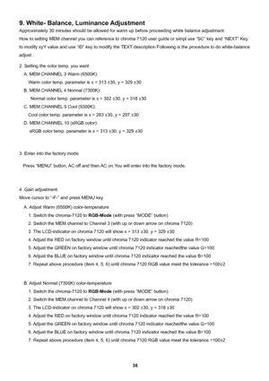 Page 38 
38                                                          
9. White- Balance, Luminance Adjustment 
Approximately 30 minutes should be allowed for warm up before proceeding white balance adjustment. 
How to setting MEM channel you can reference to chroma 7120 user guide or simpl use “SC” key and “NEXT” Key 
to modify xyY value and use “ID” key to modify the TEXT description Following is the procedure to do white-balance 
adjust . 
2. Setting the color temp. you want   
A. MEM.CHANNEL 3 Warm (6500K):...