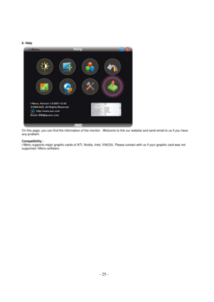 Page 25 - 25 - 
8. Help  
 
On this page, you can find the information of the monitor . Welcome to link our website and send email to us if you have 
any problem.  
Compatibility :  
i-Menu supports major graphic cards of ATI, Nvidia, Intel, VIA(S3). Please contact with us if your graphic card was not 
supported i-Menu software.  
 
 
 
. 
 
 
 
 
 
 
 
 
 
 
 
 
 