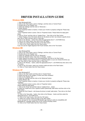 Page 26 - 26 - 
DRIVER INSTALLATION GUIDE 
Windows 2000 
1. Start Windows® 2000  
2. Click on the Start button, point to Settings, and then click on Control Panel.  
3. Double click on the Display Icon.  
4. Select the Settings tab then click on Advanced....  
5. Select Monitor  
- If the Properties button is inactive, it means your monitor is properly configured. Please stop 
installation.  
- If the Properties button is active. Click on Properties button. Please follow the steps given 
below.  
6. Click on...