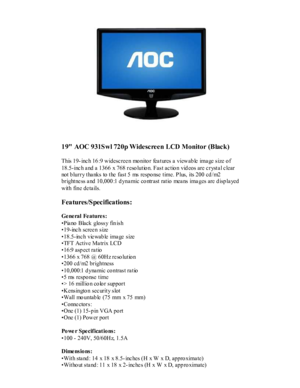 Page 1 
     
19 AOC 931Swl 720p Widescreen LCD Monitor (Black) 
 
This 19- inc h 16 :9 widesc ree n  mo nito r  fea tures a  vie wab le  ima ge size o f 
18.5-inc h a nd a 1366  x 768 reso lutio n. Fast ac tio n  vid eos are c rysta l c lear 
not b lurry tha nks  to the  fast 5  ms  respo nse  time. P lus,  its 200 cd /m2 
brightne ss a nd 10,000 :1 d yna mic co ntrast  ratio  mea n s  ima ges are d isp la yed 
with  fine de ta ils.   
Features/Specifications: 
 
Ge ne ral  Fe ature s:   
Pia no  Black...