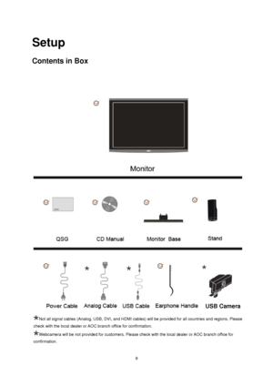 Page 9
 9
Setup 
Contents in Box 
 
Not all signal cables (Analog, USB, DVI, and HDMI cables) will be provided for all countries and regions. Please 
check with the local dealer or AOC branch office for confirmation.
Webcamera will be not provided for customers. Please check with the loca\
l dealer or AOC branch office for 

  
confirmation.
USB Camera 
 