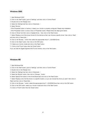 Page 46
 47
Windows 2000 
 
1. Start Windows® 2000   
2. Click on the Start button, point to Settings, and then click on Control Panel.   
3. Double click on the Display Icon.   
4. Select the Settings tab then click on Advanced....   
5. Select Monitor   
- If the Properties button is inactive, it means your moni tor is properly configured. Please stop installation.   
- If the Properties button is active. Click on Properti es button. Please follow the steps given below.   
6. Click on Driver and then cl ick...