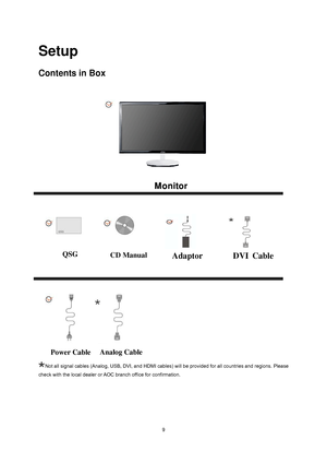 Page 8
 9
Setup 
Contents in Box 
 
Not all signal cables (Analog, USB, DVI, and HDMI cables) will be provided for all countries and regions. Please 
check with the local dealer or AOC branch office for confirmation.
Monitor
 
QSG   
 
CD Manual 
Power Cable  Analog Cable 
Adaptor                DVI
 Cable
 