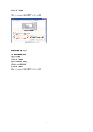 Page 17
 17
6 Click 
SETTINGS. 
 
7 Set the resolution  SLIDE-BAR to 1600 by 900.   
 
 
 
Windows ME/2000 
For Windows ME/2000: 
1 Click  START.   
2 Click  SETTINGS.   
3 Click  CONTROL PANEL.   
4 Double click  DISPLAY.  
5 Click  SETTINGS.   
6 Set the resolution  SLIDE-BAR to 1600 by 900.
 