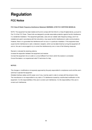 Page 55 
 55 
Regulation 
FCC Notice 
 
FCC Class B Radio Frequency Interference Statement WARNING: (FOR FCC CERTIFIED MODELS) 
 
NOTE: This equipment has been tested and found to comply with the limits for a Class B digital device, pursuant to 
Part 15 of the FCC Rules. These limits are designed to provide reasonable protection against harmful interference 
in a residential installation. This equipment generates, uses and can radiate radio frequency energy, and if not 
installed and used in accordance with the...