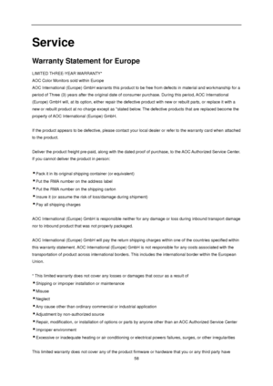 Page 58 
 58 
Service 
Warranty Statement for Europe 
LIMITED THREE-YEAR WARRANTY*  
AOC Color Monitors sold within Europe  
AOC International (Europe) GmbH warrants this product to be free from defects in material and workmanship for a 
period of Three (3) years after the original date of consumer purchase. During this period, AOC International 
(Europe) GmbH will, at its option, either repair the defective product with new or rebuilt parts, or replace it with a 
new or rebuilt product at no charge except as...