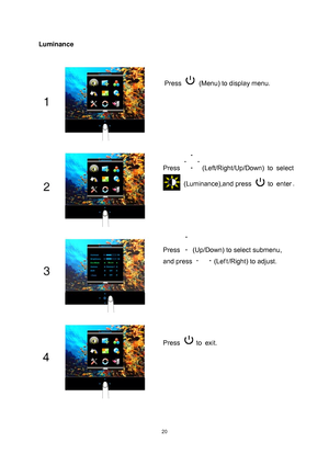 Page 20
 
 20
Luminance 
Press   (Menu) to display menu. 
Press  (Left/Right/Up/Down) to  select 
 (Luminance),and press  to  enter. 
Press   (Up/Down) to select submenu, 
and press 
 (Lef t /Right) to adjust. 
Press  to  exit. 
 