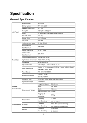 Page 53
 
 53
Specification 
General Specification 
LCD Panel   
Model number   e2237Fwh 
Driving system   TFT Color LED   
Viewable Image Size 54.7 cm 
Pixel pitch   0.248(H)x0.248(V)mm  
Video  R, G, B Analog lnterface & Digital Interface 
Separate Sync.   H/V TTL 
Display Color   16.7M Colors   
Dot Clock   170 MHz   
Resolution  
Horizontal scan range   30 kHz - 80 kHz 
Horizontal scan 
Size(Maximum)  476.64mm 
Vertical scan range   55 Hz - 75 Hz   
Vertical scan 
Size(Maximum)  268.11mm 
Optimal preset...