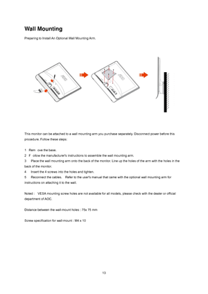 Page 13
 
 13
Wall Mounting 
Preparing to Install An Optional Wall Mounting Arm.   
 
This monitor can be attached to a wall mounting arm you purchase separately. Disconnect power before this 
procedure. Follow these steps: 
 
1   Rem ove the base.  
2   F ollow the manufacturer's instructi ons to assemble the wall mounting arm.   
3      Place the wall mounting arm onto t he back of the monitor. Line up the holes of the arm with the holes in the 
back of the monitor.   
4      Insert the 4 screws into the...