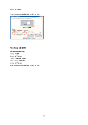 Page 17
 
 17
6 Click 
SETTINGS. 
 
7 Set the resolution  SLIDE-BAR to 1920 by 1080.   
 
 
 
Windows ME/2000 
For Windows ME/2000: 
1 Click  START.   
2 Click  SETTINGS.   
3 Click  CONTROL PANEL.   
4 Double click  DISPLAY.  
5 Click  SETTINGS.   
6 Set the resolution  SLIDE-BAR to 1920 by 1080. 
1920        1080
 